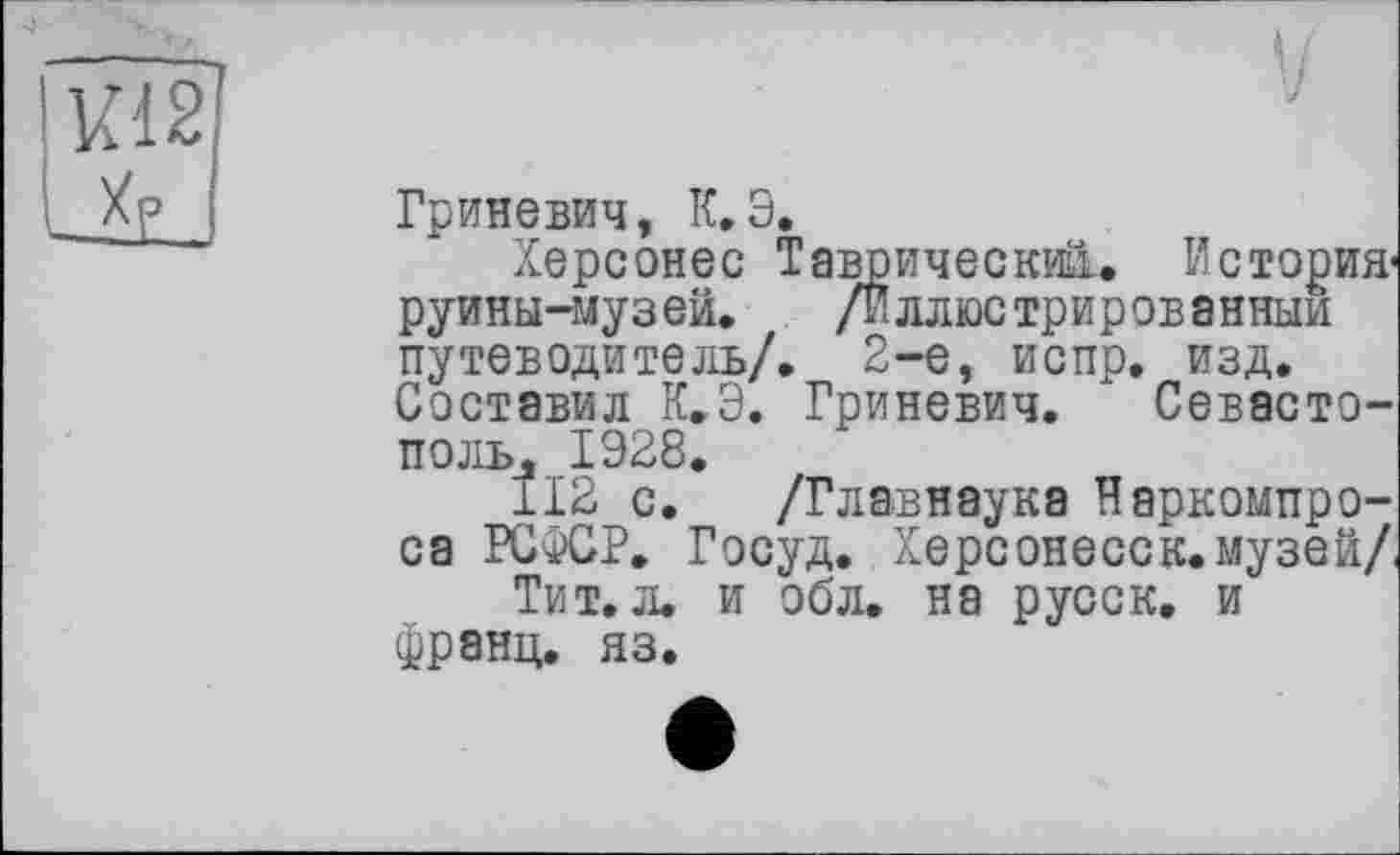 ﻿Гриневич, К,Э.
Херсонес Таврический. История-руины-музеи. /иллюстрированным путеводитель/. 2-е, испр. изд. Составил К.Э. Гриневич. Севастополь, 1Э28.
112 с. /Главнаука Наркомпро-са РСФСР. Госуд. Херсонесск. музей/, Тит. л. и обл. на русск. и франц, яз.